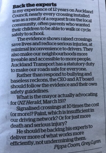 Text of letter to the editor, which reads: Back the experts In my experience of 12 years on Auckland Council, nearly every crossing installed was as a result of a request from the local community, often parents who wanted their children to be able to walk or cycle safely to school. The evidence shows raised crossings save lives and reduce serious injuries, at minimal inconvenience to drivers. They also make our neighbourhoods more liveable and accessible to more people. Auckland Transport has a statutory duty to make our roads safe for everyone.Rather than respond to bullying and baseless reckons, the CEO and AT board should follow the evidence and their own safety guidelines. What is the mayor actually advocating for (NZ Herald, March 19)? Signalised crossings at 10 times the cost (or more)? Paint, which is insufficient in our driving network? Or for just more death and serious injury? He should be backing his experts to deliver more of what works more efficiently, not undermining them. Pippa Coom, Grey Lynn.