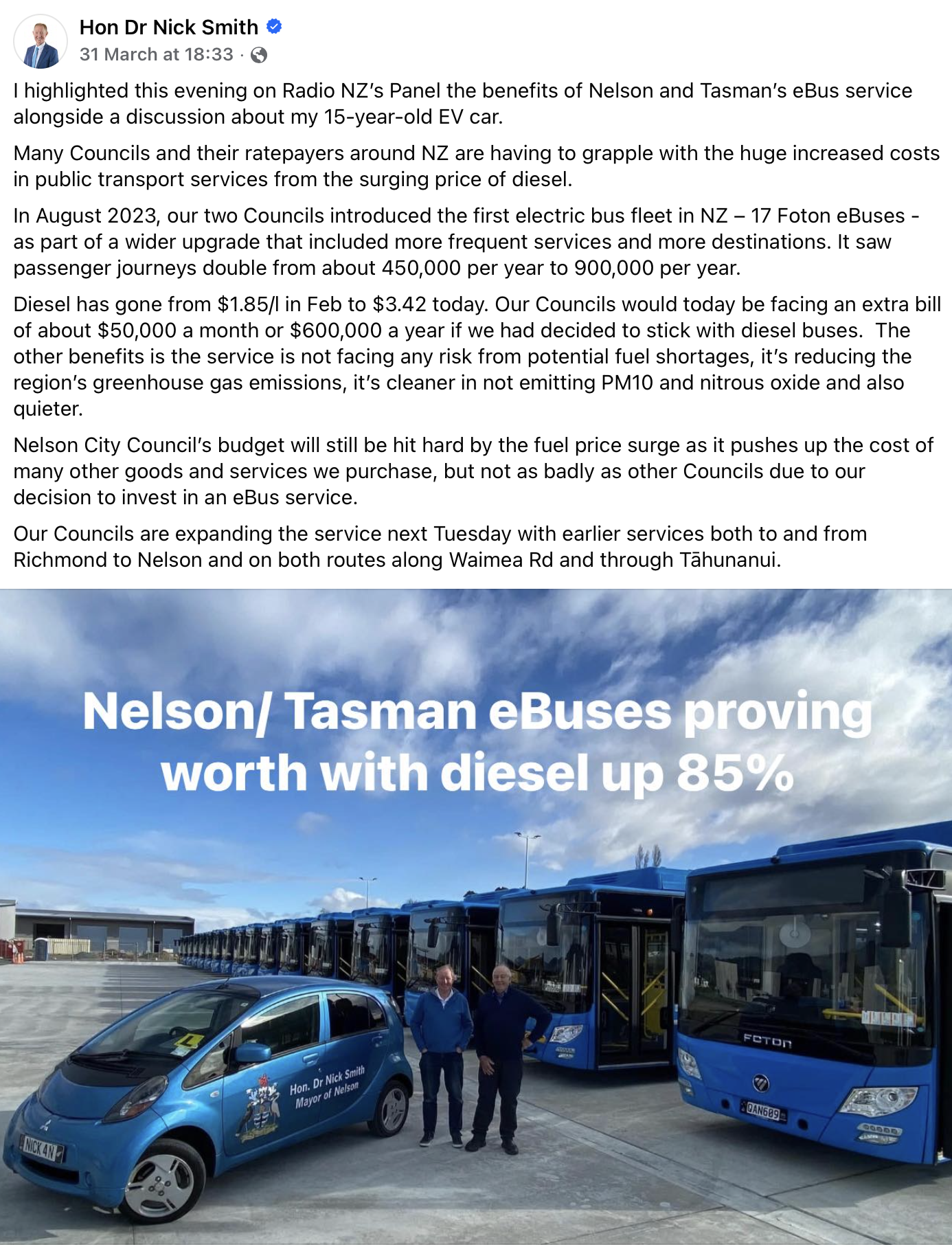 Text reads: "I highlighted this evening on Radio NZ’s Panel the benefits of Nelson and Tasman’s eBus service alongside a discussion about my 15-year-old EV car. Many Councils and their ratepayers around NZ are having to grapple with the huge increased costs in public transport services from the surging price of diesel.
In August 2023, our two Councils introduced the first electric bus fleet in NZ – 17 Foton eBuses - as part of a wider upgrade that included more frequent services and more destinations. It saw passenger journeys double from about 450,000 per year to 900,000 per year.
Diesel has gone from $1.85/l in Feb to $3.42 today. Our Councils would today be facing an extra bill of about $50,000 a month or $600,000 a year if we had decided to stick with diesel buses.  The other benefits is the service is not facing any risk from potential fuel shortages, it’s reducing the region’s greenhouse gas emissions, it’s cleaner in not emitting PM10 and nitrous oxide and also quieter.
Nelson City Council’s budget will still be hit hard by the fuel price surge as it pushes up the cost of many other goods and services we purchase, but not as badly as other Councils due to our decision to invest in an eBus service. 
Our Councils are expanding the service next Tuesday with earlier services both to and from Richmond to Nelson and on both routes along Waimea Rd and through Tāhunanui."