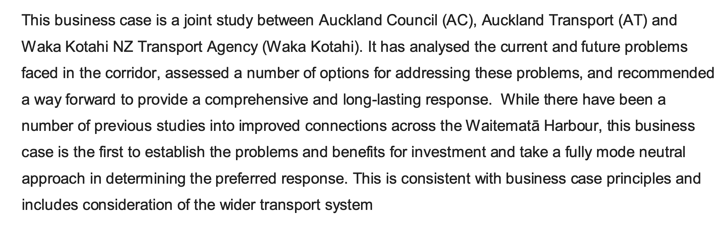 This business case is a joint study between Auckland Council (AC), Auckland Transport (AT) and Waka Kotahi NZ Transport Agency (Waka Kotahi). It has analysed the current and future problems faced in the corridor, assessed a number of options for addressing these problems, and recommended a way forward to provide a comprehensive and long-lasting response. While there have been a number of previous studies into improved connections across the Waitematā Harbour, this business case is the first to establish the problems and benefits for investment and take a fully mode neutral approach in determining the preferred response. This is consistent with business case principles and includes consideration of the wider transport system.