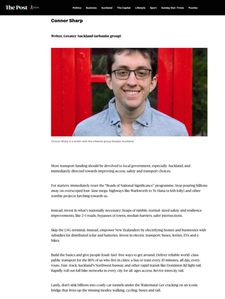Screenshot showing Connor Sharp, above a summary of Greater Auckland's hopes for Budget 2026. The text reads: More transport funding should be devolved to local government, especially Auckland, and immediately directed towards improving access, safety and transport choices. For starters: immediately reset the “Roads of National Significance” programme. Stop pouring billions away on overscoped four-lane mega-highways like Warkworth to Te Hana (a $4b folly) and other zombie projects lurching towards us. Instead, invest in what’s nationally necessary: heaps of nimble, normal-sized safety and resilience improvements, like 2+1 roads, bypasses of towns, median barriers, safer intersections. Skip the LNG terminal. Instead, empower New Zealanders by electrifying homes and businesses with subsidies for distributed solar and batteries. Invest in electric transport: buses, ferries, EVs and e-bikes. Build the basics and give people fossil-fuel-free ways to get around. Deliver reliable world-class public transport for the 80% of us who live in cities: a bus or train every 10 minutes, all day, every route. Fast-track Auckland’s Northwest busway and other rapid transit like Dominion Rd light rail. Rapidly roll out full bike networks in every city for all-ages access. Revive intercity rail. Lastly, don’t sink billions into costly car tunnels under the Waitematā! Get cracking on an iconic bridge that frees up the missing modes: walking, cycling, buses and rail.